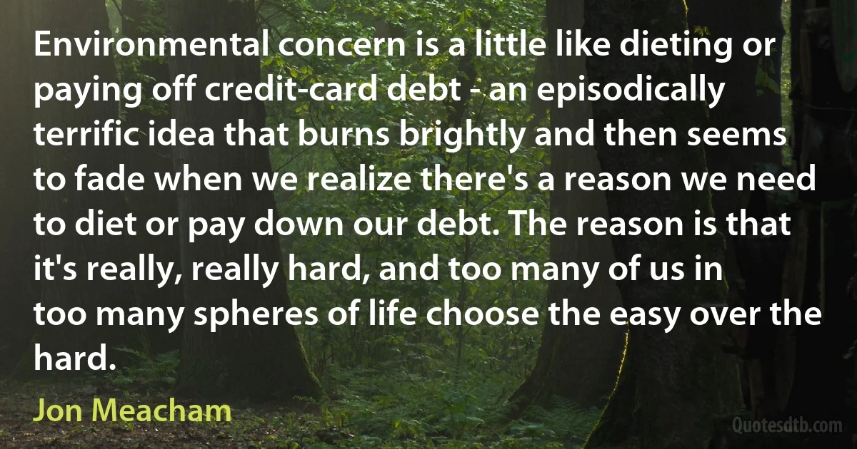 Environmental concern is a little like dieting or paying off credit-card debt - an episodically terrific idea that burns brightly and then seems to fade when we realize there's a reason we need to diet or pay down our debt. The reason is that it's really, really hard, and too many of us in too many spheres of life choose the easy over the hard. (Jon Meacham)