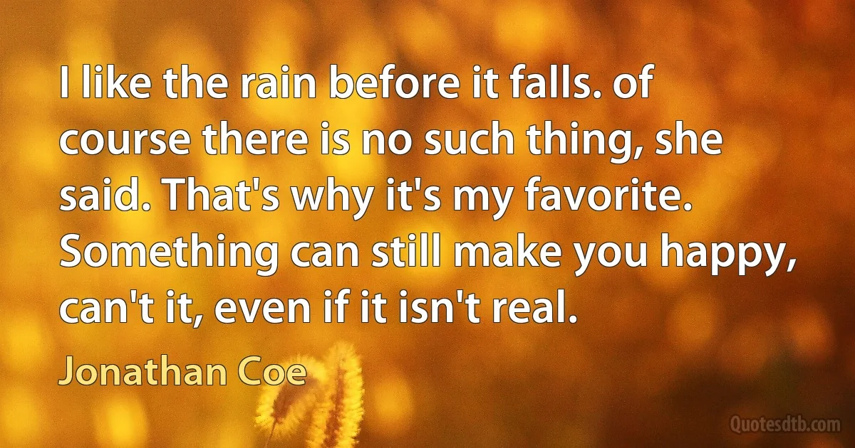 I like the rain before it falls. of course there is no such thing, she said. That's why it's my favorite. Something can still make you happy, can't it, even if it isn't real. (Jonathan Coe)