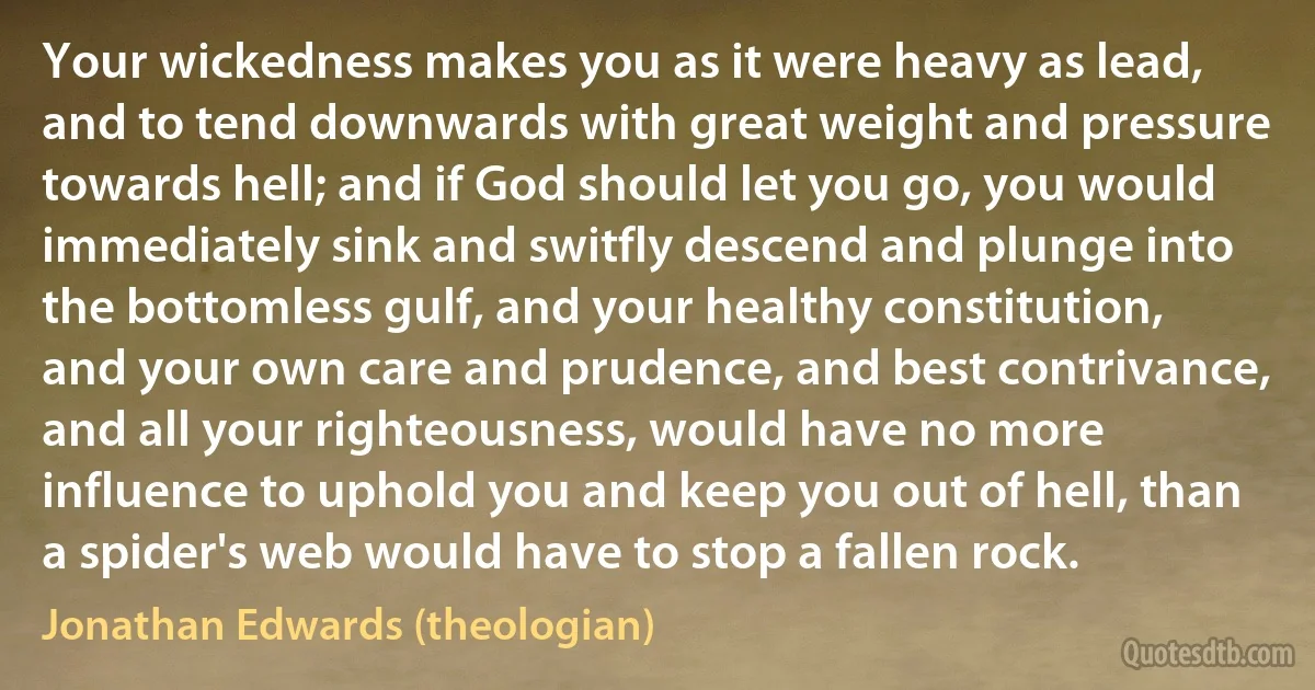 Your wickedness makes you as it were heavy as lead, and to tend downwards with great weight and pressure towards hell; and if God should let you go, you would immediately sink and switfly descend and plunge into the bottomless gulf, and your healthy constitution, and your own care and prudence, and best contrivance, and all your righteousness, would have no more influence to uphold you and keep you out of hell, than a spider's web would have to stop a fallen rock. (Jonathan Edwards (theologian))