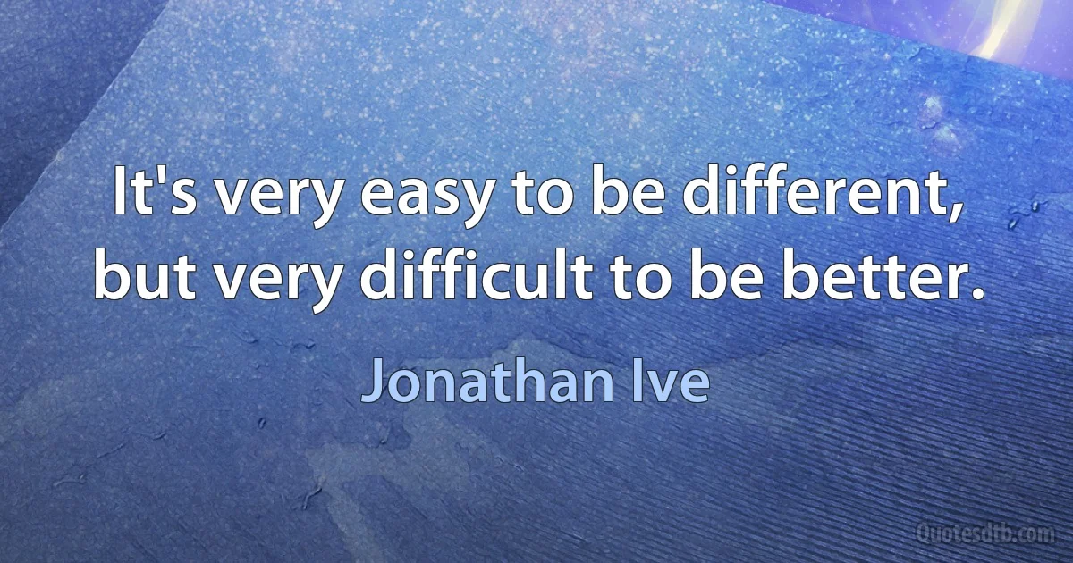 It's very easy to be different, but very difficult to be better. (Jonathan Ive)