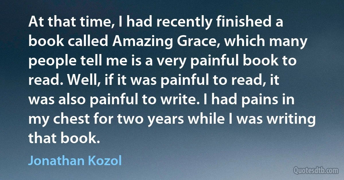 At that time, I had recently finished a book called Amazing Grace, which many people tell me is a very painful book to read. Well, if it was painful to read, it was also painful to write. I had pains in my chest for two years while I was writing that book. (Jonathan Kozol)