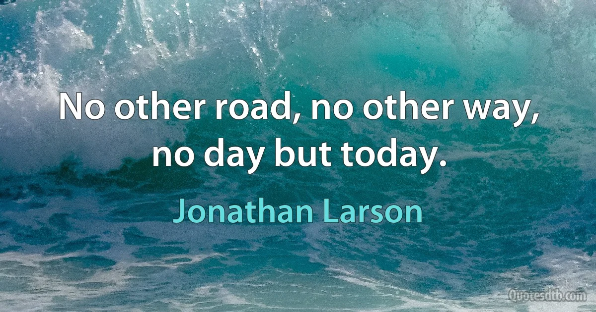 No other road, no other way, no day but today. (Jonathan Larson)