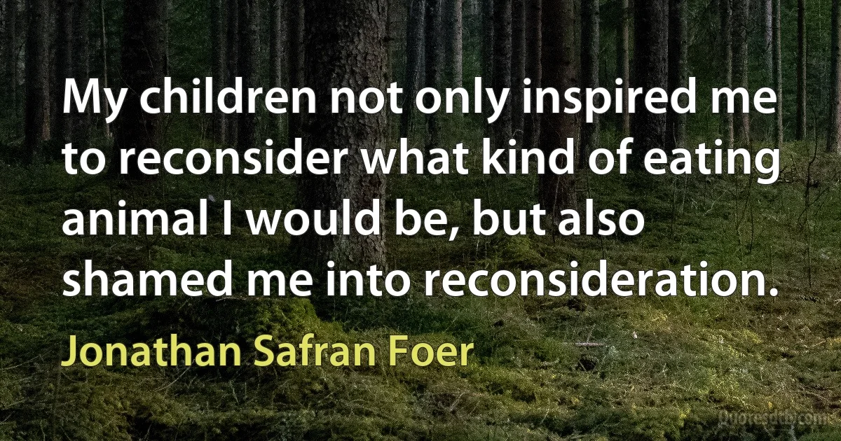 My children not only inspired me to reconsider what kind of eating animal I would be, but also shamed me into reconsideration. (Jonathan Safran Foer)