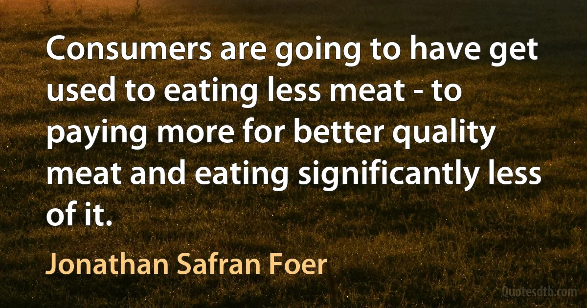 Consumers are going to have get used to eating less meat - to paying more for better quality meat and eating significantly less of it. (Jonathan Safran Foer)