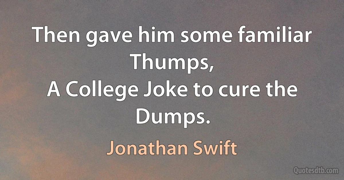 Then gave him some familiar Thumps,
A College Joke to cure the Dumps. (Jonathan Swift)