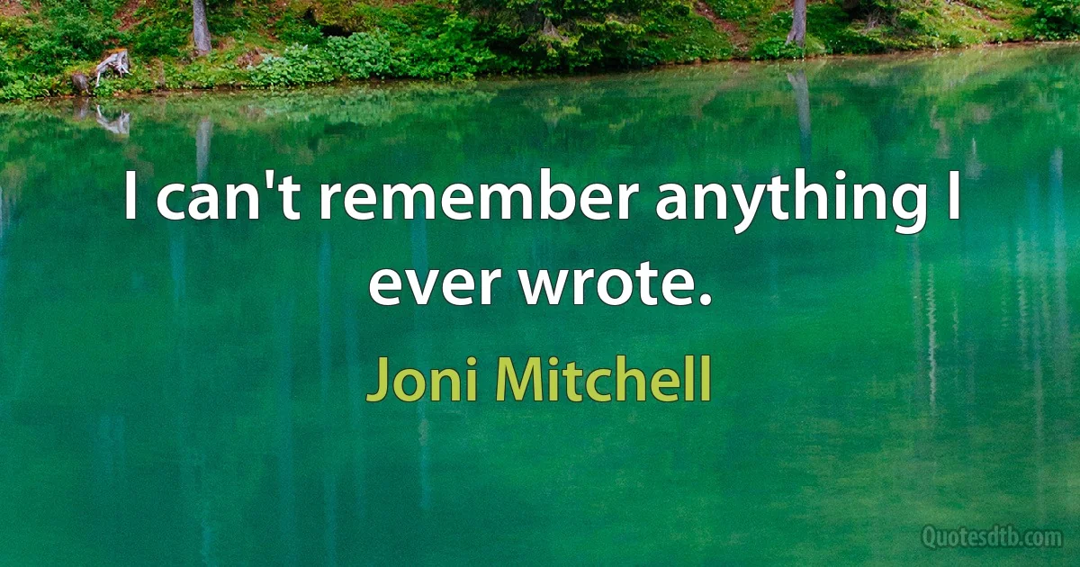 I can't remember anything I ever wrote. (Joni Mitchell)