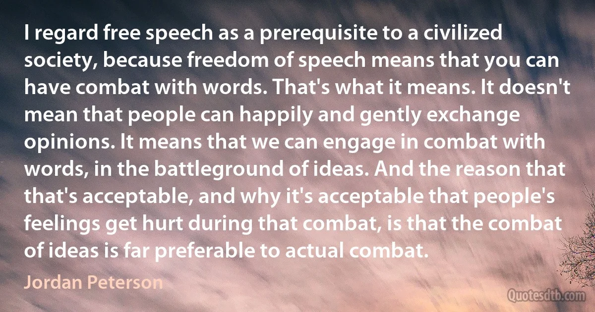 I regard free speech as a prerequisite to a civilized society, because freedom of speech means that you can have combat with words. That's what it means. It doesn't mean that people can happily and gently exchange opinions. It means that we can engage in combat with words, in the battleground of ideas. And the reason that that's acceptable, and why it's acceptable that people's feelings get hurt during that combat, is that the combat of ideas is far preferable to actual combat. (Jordan Peterson)