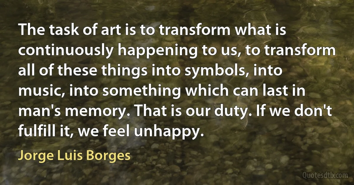 The task of art is to transform what is continuously happening to us, to transform all of these things into symbols, into music, into something which can last in man's memory. That is our duty. If we don't fulfill it, we feel unhappy. (Jorge Luis Borges)