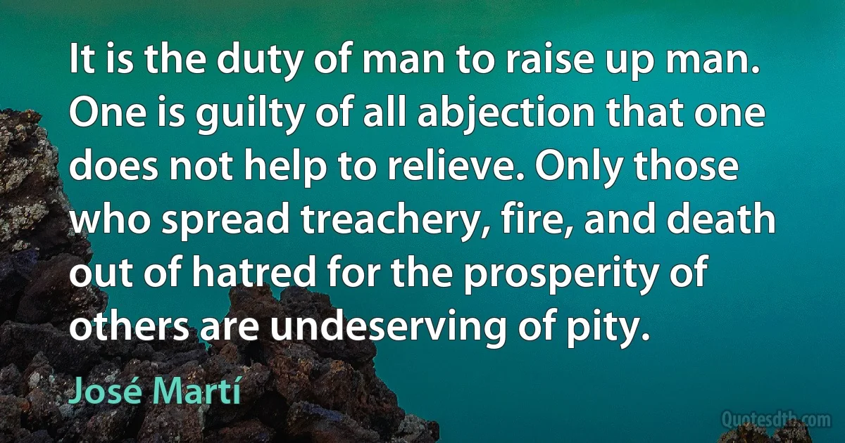 It is the duty of man to raise up man. One is guilty of all abjection that one does not help to relieve. Only those who spread treachery, fire, and death out of hatred for the prosperity of others are undeserving of pity. (José Martí)