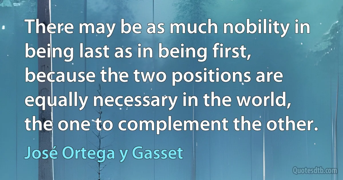 There may be as much nobility in being last as in being first, because the two positions are equally necessary in the world, the one to complement the other. (José Ortega y Gasset)