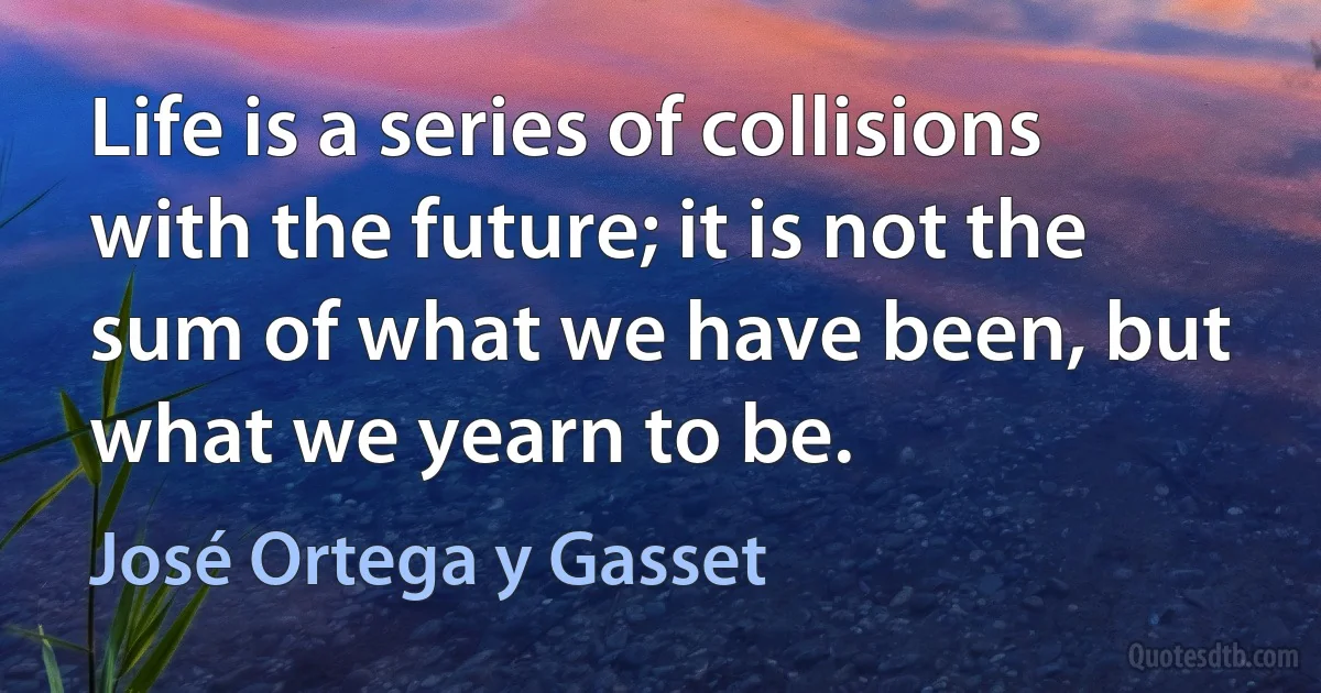 Life is a series of collisions with the future; it is not the sum of what we have been, but what we yearn to be. (José Ortega y Gasset)