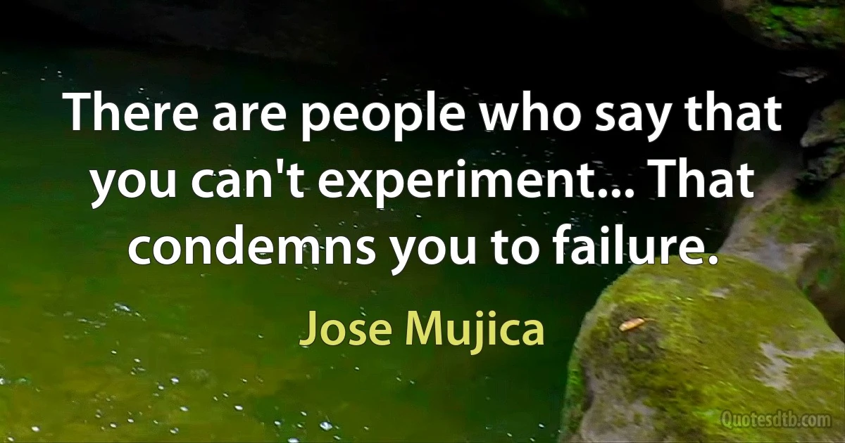 There are people who say that you can't experiment... That condemns you to failure. (Jose Mujica)