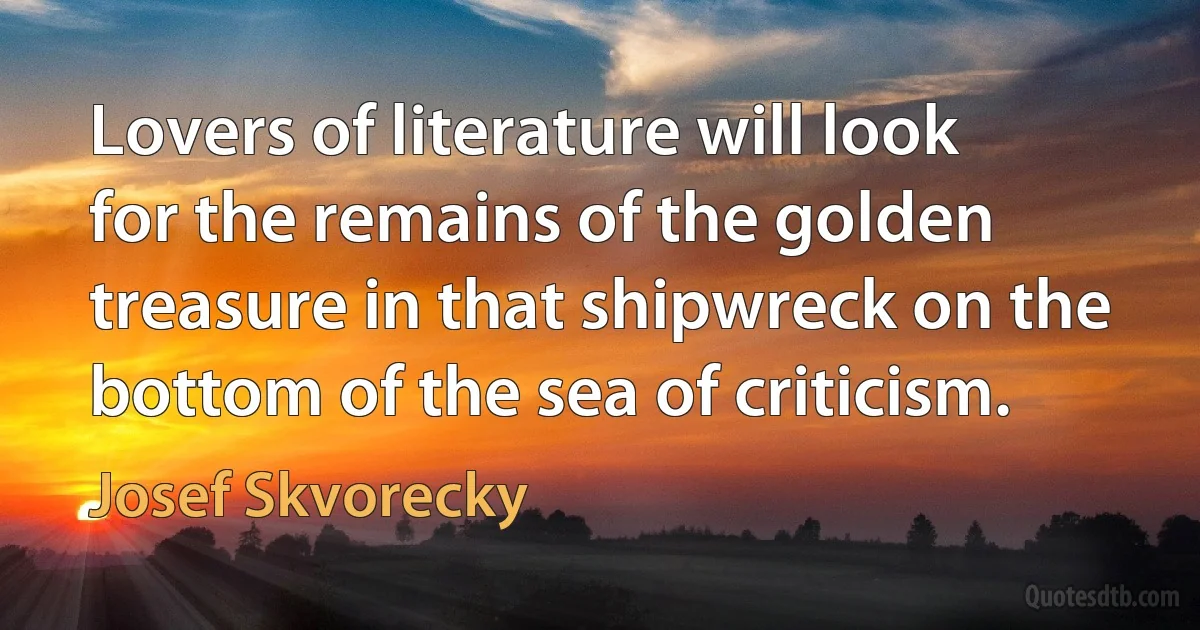 Lovers of literature will look for the remains of the golden treasure in that shipwreck on the bottom of the sea of criticism. (Josef Skvorecky)