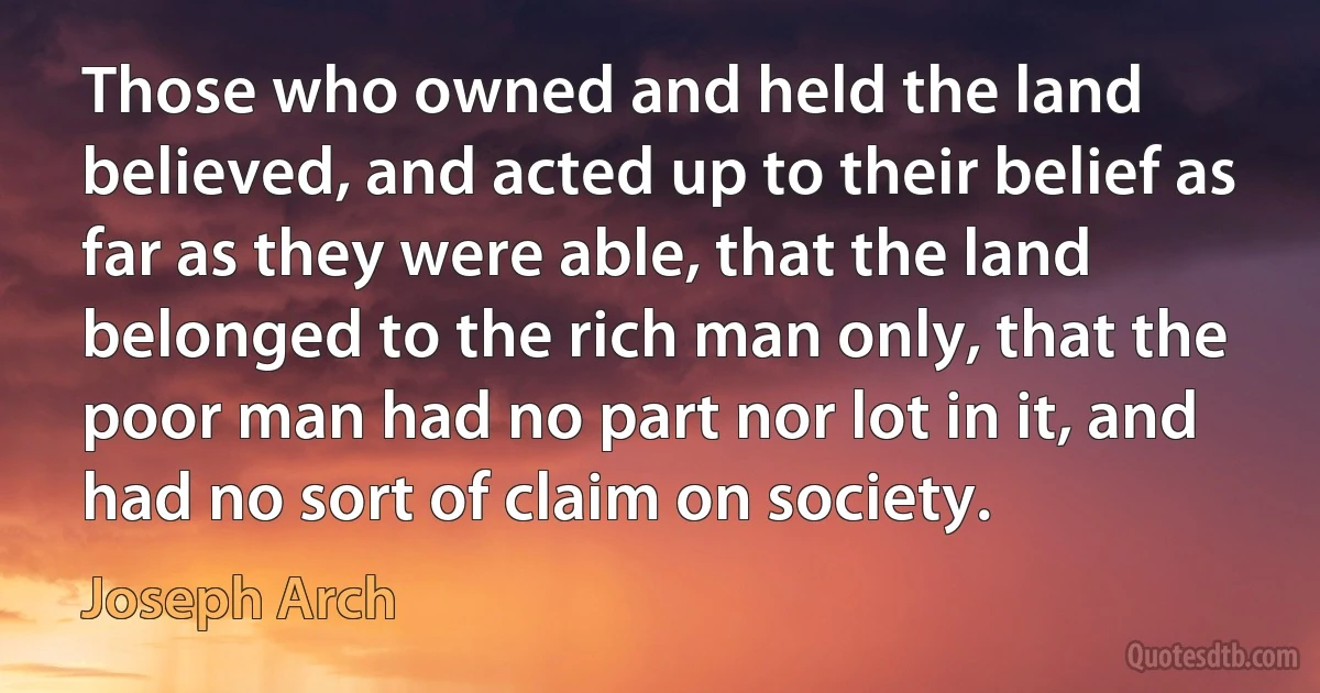 Those who owned and held the land believed, and acted up to their belief as far as they were able, that the land belonged to the rich man only, that the poor man had no part nor lot in it, and had no sort of claim on society. (Joseph Arch)