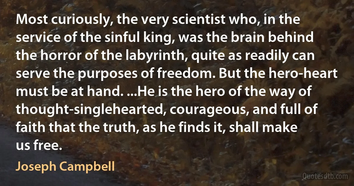 Most curiously, the very scientist who, in the service of the sinful king, was the brain behind the horror of the labyrinth, quite as readily can serve the purposes of freedom. But the hero-heart must be at hand. ...He is the hero of the way of thought-singlehearted, courageous, and full of faith that the truth, as he finds it, shall make us free. (Joseph Campbell)