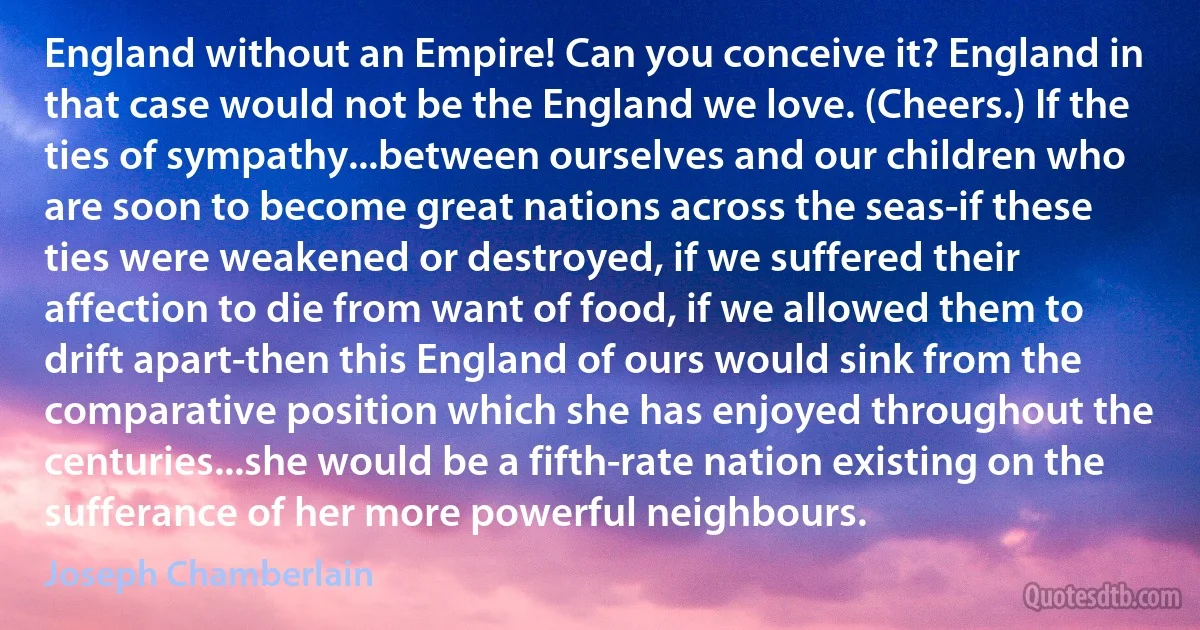 England without an Empire! Can you conceive it? England in that case would not be the England we love. (Cheers.) If the ties of sympathy...between ourselves and our children who are soon to become great nations across the seas-if these ties were weakened or destroyed, if we suffered their affection to die from want of food, if we allowed them to drift apart-then this England of ours would sink from the comparative position which she has enjoyed throughout the centuries...she would be a fifth-rate nation existing on the sufferance of her more powerful neighbours. (Joseph Chamberlain)