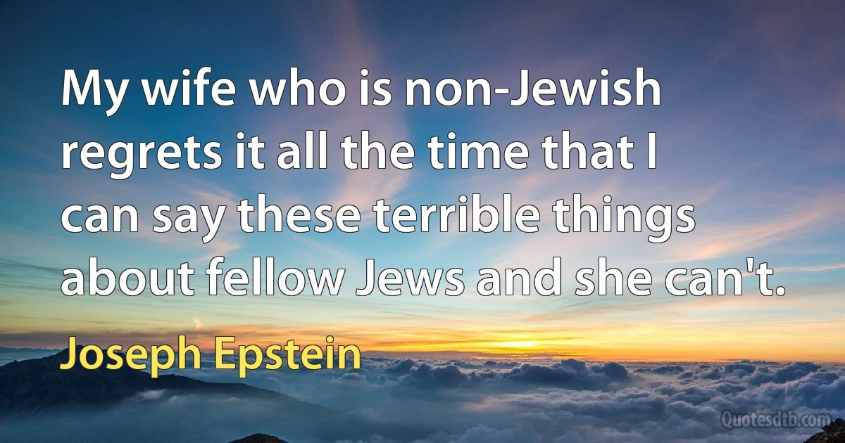 My wife who is non-Jewish regrets it all the time that I can say these terrible things about fellow Jews and she can't. (Joseph Epstein)