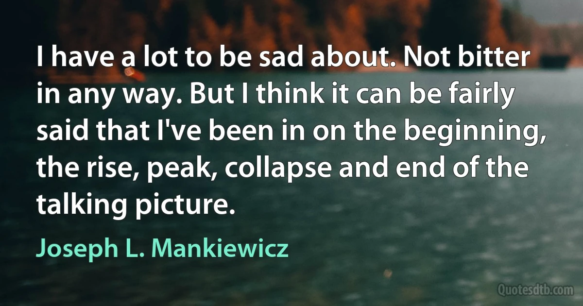 I have a lot to be sad about. Not bitter in any way. But I think it can be fairly said that I've been in on the beginning, the rise, peak, collapse and end of the talking picture. (Joseph L. Mankiewicz)