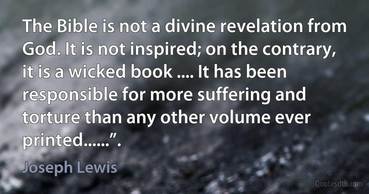 The Bible is not a divine revelation from God. It is not inspired; on the contrary, it is a wicked book .... It has been responsible for more suffering and torture than any other volume ever printed......”. (Joseph Lewis)