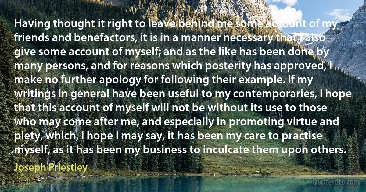 Having thought it right to leave behind me some account of my friends and benefactors, it is in a manner necessary that I also give some account of myself; and as the like has been done by many persons, and for reasons which posterity has approved, I make no further apology for following their example. If my writings in general have been useful to my contemporaries, I hope that this account of myself will not be without its use to those who may come after me, and especially in promoting virtue and piety, which, I hope I may say, it has been my care to practise myself, as it has been my business to inculcate them upon others. (Joseph Priestley)