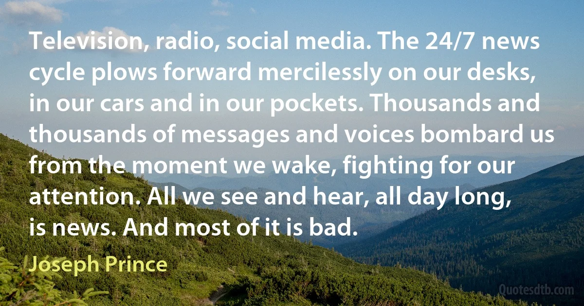 Television, radio, social media. The 24/7 news cycle plows forward mercilessly on our desks, in our cars and in our pockets. Thousands and thousands of messages and voices bombard us from the moment we wake, fighting for our attention. All we see and hear, all day long, is news. And most of it is bad. (Joseph Prince)