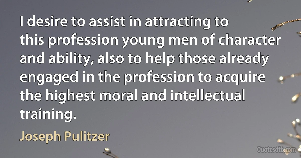 I desire to assist in attracting to this profession young men of character and ability, also to help those already engaged in the profession to acquire the highest moral and intellectual training. (Joseph Pulitzer)