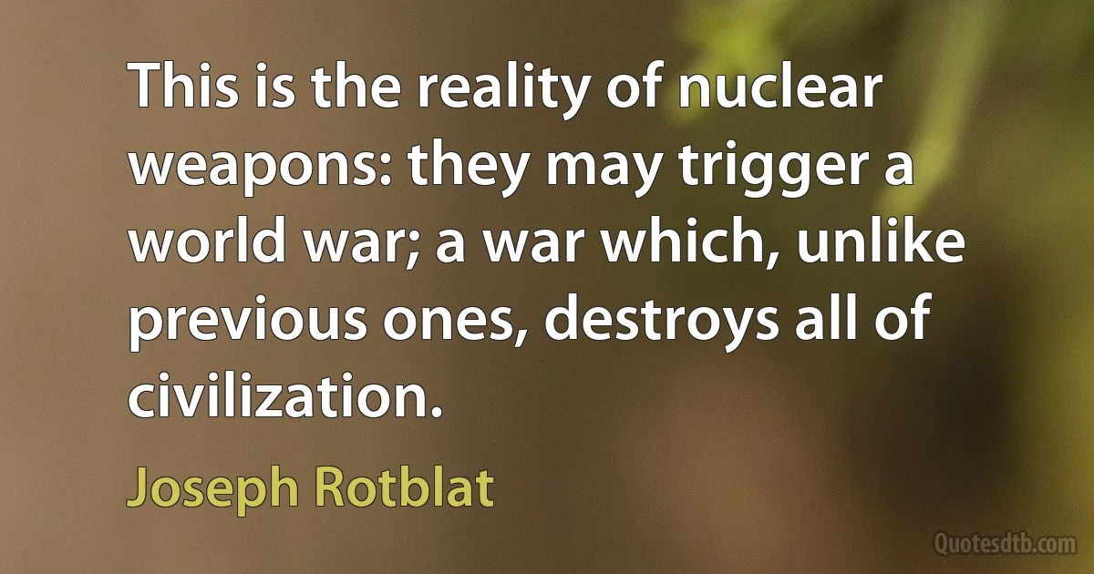 This is the reality of nuclear weapons: they may trigger a world war; a war which, unlike previous ones, destroys all of civilization. (Joseph Rotblat)