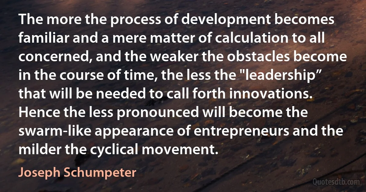 The more the process of development becomes familiar and a mere matter of calculation to all concerned, and the weaker the obstacles become in the course of time, the less the "leadership” that will be needed to call forth innovations. Hence the less pronounced will become the swarm-like appearance of entrepreneurs and the milder the cyclical movement. (Joseph Schumpeter)