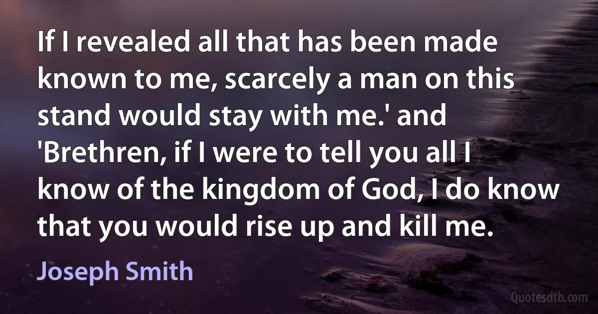 If I revealed all that has been made known to me, scarcely a man on this stand would stay with me.' and 'Brethren, if I were to tell you all I know of the kingdom of God, I do know that you would rise up and kill me. (Joseph Smith)