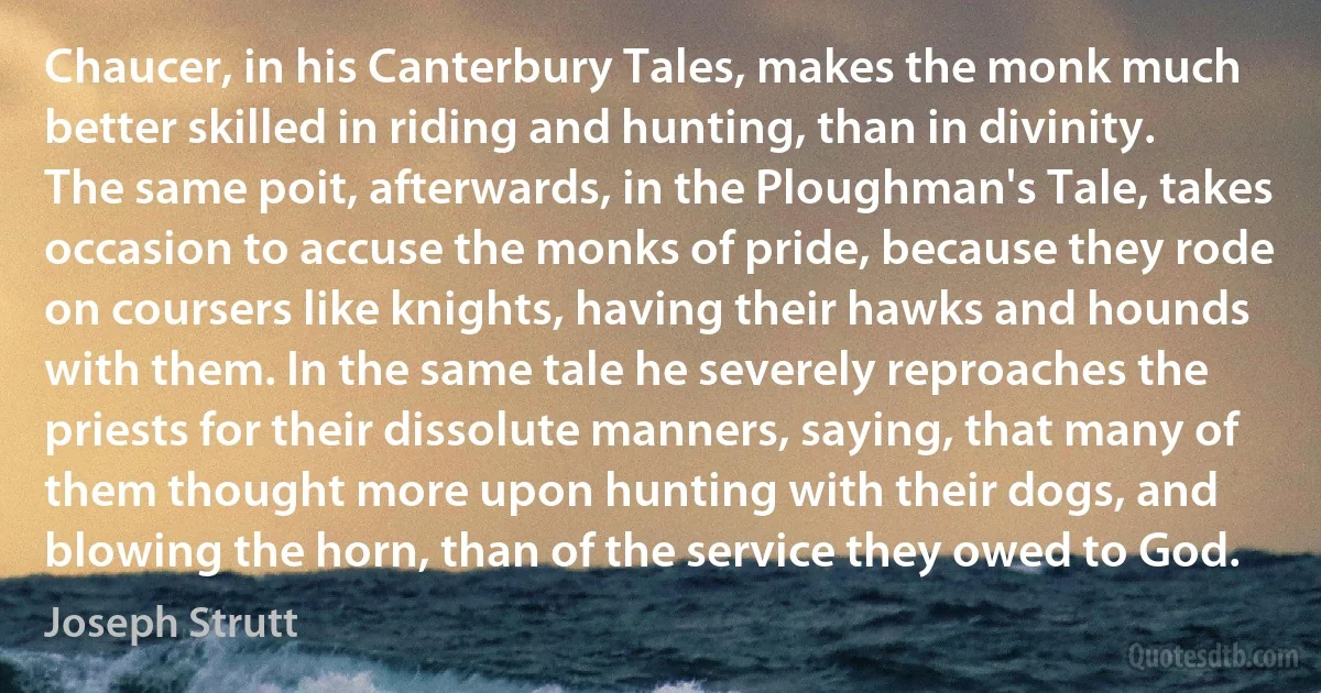 Chaucer, in his Canterbury Tales, makes the monk much better skilled in riding and hunting, than in divinity. The same poit, afterwards, in the Ploughman's Tale, takes occasion to accuse the monks of pride, because they rode on coursers like knights, having their hawks and hounds with them. In the same tale he severely reproaches the priests for their dissolute manners, saying, that many of them thought more upon hunting with their dogs, and blowing the horn, than of the service they owed to God. (Joseph Strutt)