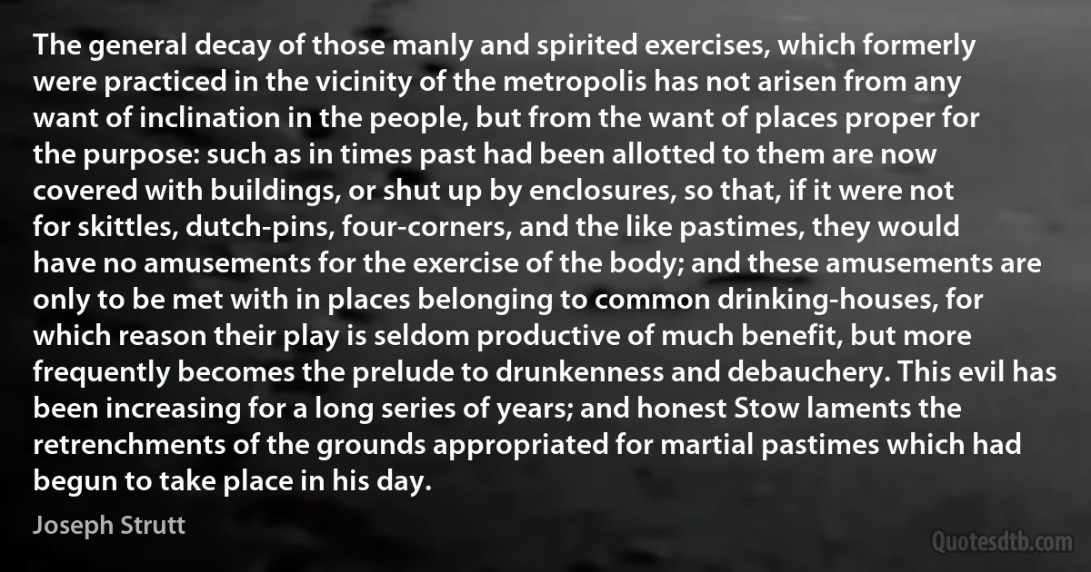 The general decay of those manly and spirited exercises, which formerly were practiced in the vicinity of the metropolis has not arisen from any want of inclination in the people, but from the want of places proper for the purpose: such as in times past had been allotted to them are now covered with buildings, or shut up by enclosures, so that, if it were not for skittles, dutch-pins, four-corners, and the like pastimes, they would have no amusements for the exercise of the body; and these amusements are only to be met with in places belonging to common drinking-houses, for which reason their play is seldom productive of much benefit, but more frequently becomes the prelude to drunkenness and debauchery. This evil has been increasing for a long series of years; and honest Stow laments the retrenchments of the grounds appropriated for martial pastimes which had begun to take place in his day. (Joseph Strutt)