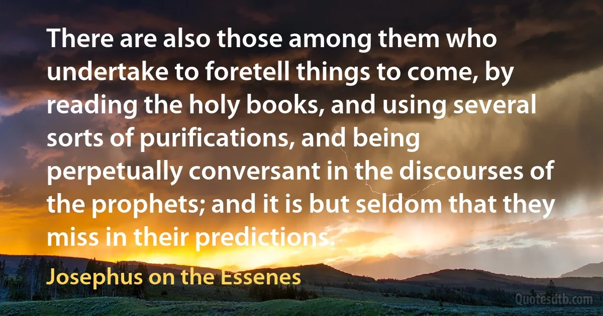 There are also those among them who undertake to foretell things to come, by reading the holy books, and using several sorts of purifications, and being perpetually conversant in the discourses of the prophets; and it is but seldom that they miss in their predictions. (Josephus on the Essenes)