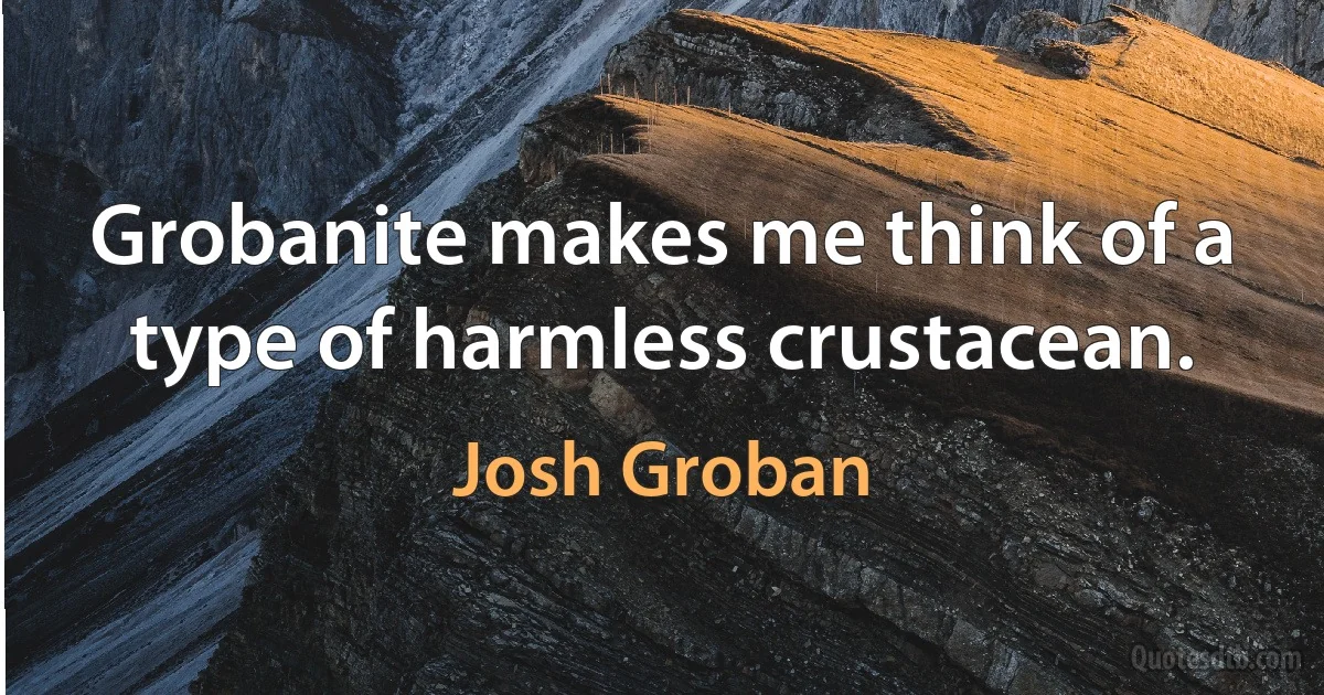 Grobanite makes me think of a type of harmless crustacean. (Josh Groban)