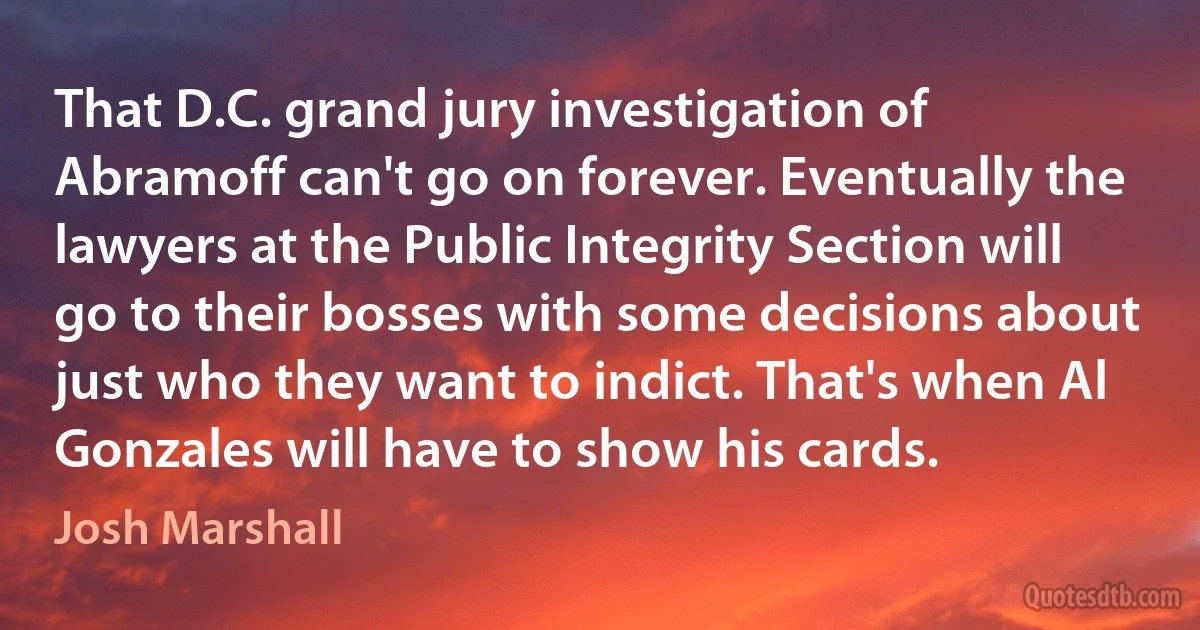 That D.C. grand jury investigation of Abramoff can't go on forever. Eventually the lawyers at the Public Integrity Section will go to their bosses with some decisions about just who they want to indict. That's when Al Gonzales will have to show his cards. (Josh Marshall)