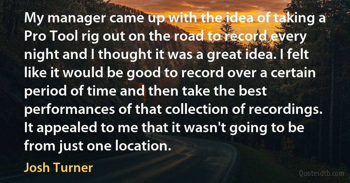 My manager came up with the idea of taking a Pro Tool rig out on the road to record every night and I thought it was a great idea. I felt like it would be good to record over a certain period of time and then take the best performances of that collection of recordings. It appealed to me that it wasn't going to be from just one location. (Josh Turner)