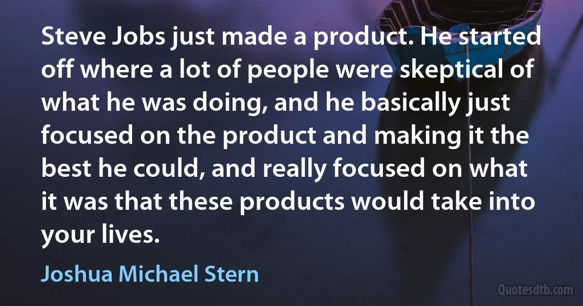 Steve Jobs just made a product. He started off where a lot of people were skeptical of what he was doing, and he basically just focused on the product and making it the best he could, and really focused on what it was that these products would take into your lives. (Joshua Michael Stern)