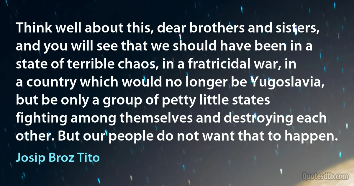 Think well about this, dear brothers and sisters, and you will see that we should have been in a state of terrible chaos, in a fratricidal war, in a country which would no longer be Yugoslavia, but be only a group of petty little states fighting among themselves and destroying each other. But our people do not want that to happen. (Josip Broz Tito)