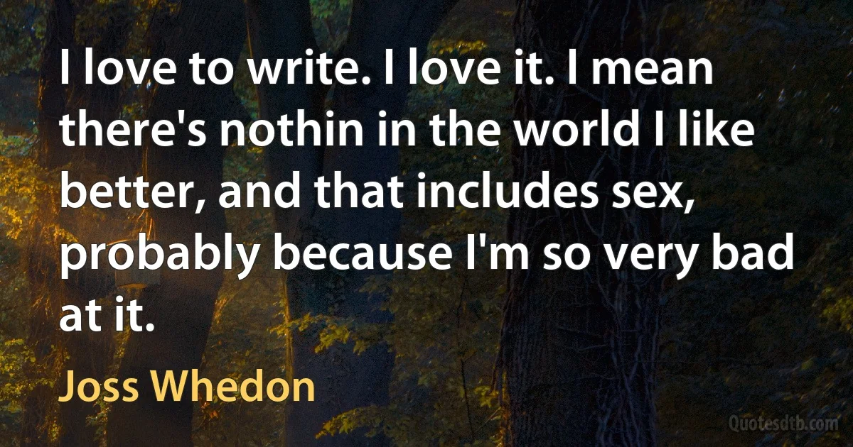 I love to write. I love it. I mean there's nothin in the world I like better, and that includes sex, probably because I'm so very bad at it. (Joss Whedon)