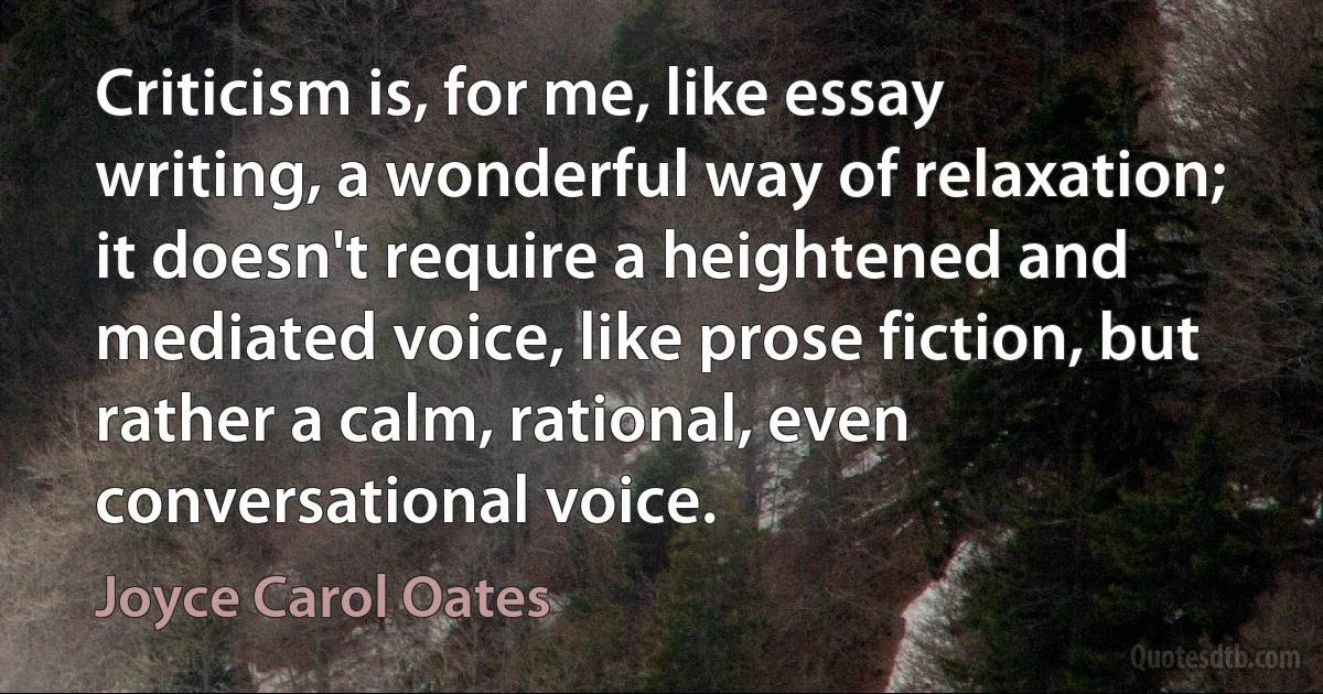 Criticism is, for me, like essay writing, a wonderful way of relaxation; it doesn't require a heightened and mediated voice, like prose fiction, but rather a calm, rational, even conversational voice. (Joyce Carol Oates)