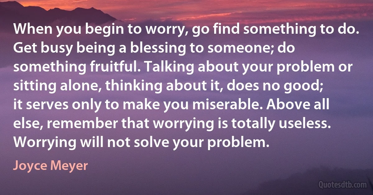 When you begin to worry, go find something to do. Get busy being a blessing to someone; do something fruitful. Talking about your problem or sitting alone, thinking about it, does no good; it serves only to make you miserable. Above all else, remember that worrying is totally useless. Worrying will not solve your problem. (Joyce Meyer)