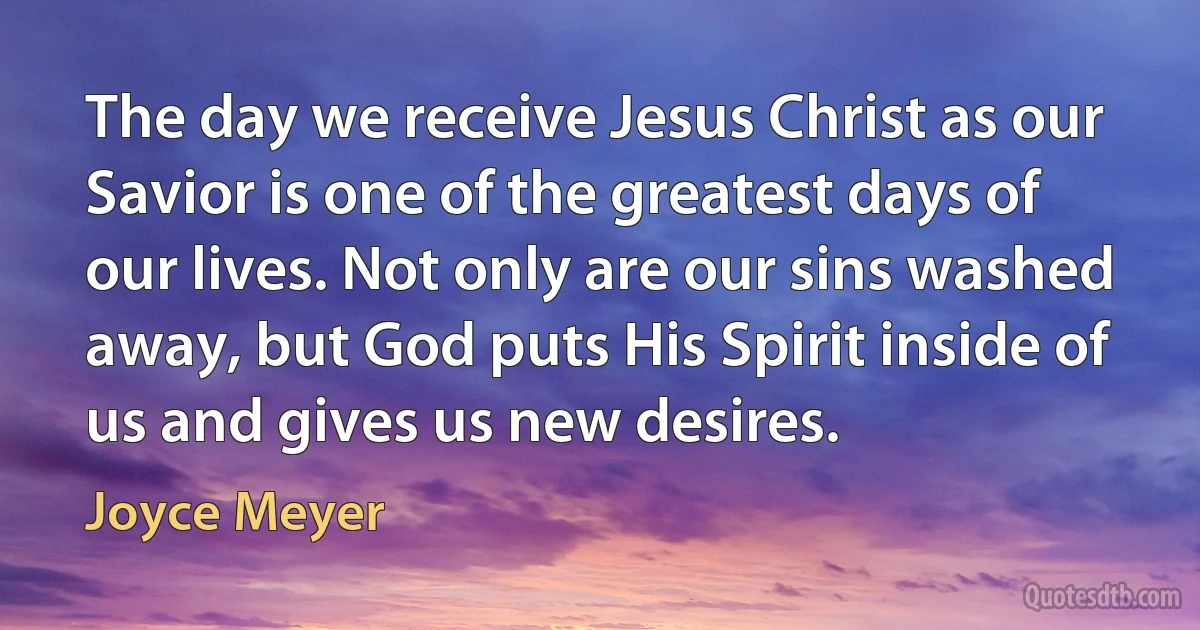 The day we receive Jesus Christ as our Savior is one of the greatest days of our lives. Not only are our sins washed away, but God puts His Spirit inside of us and gives us new desires. (Joyce Meyer)