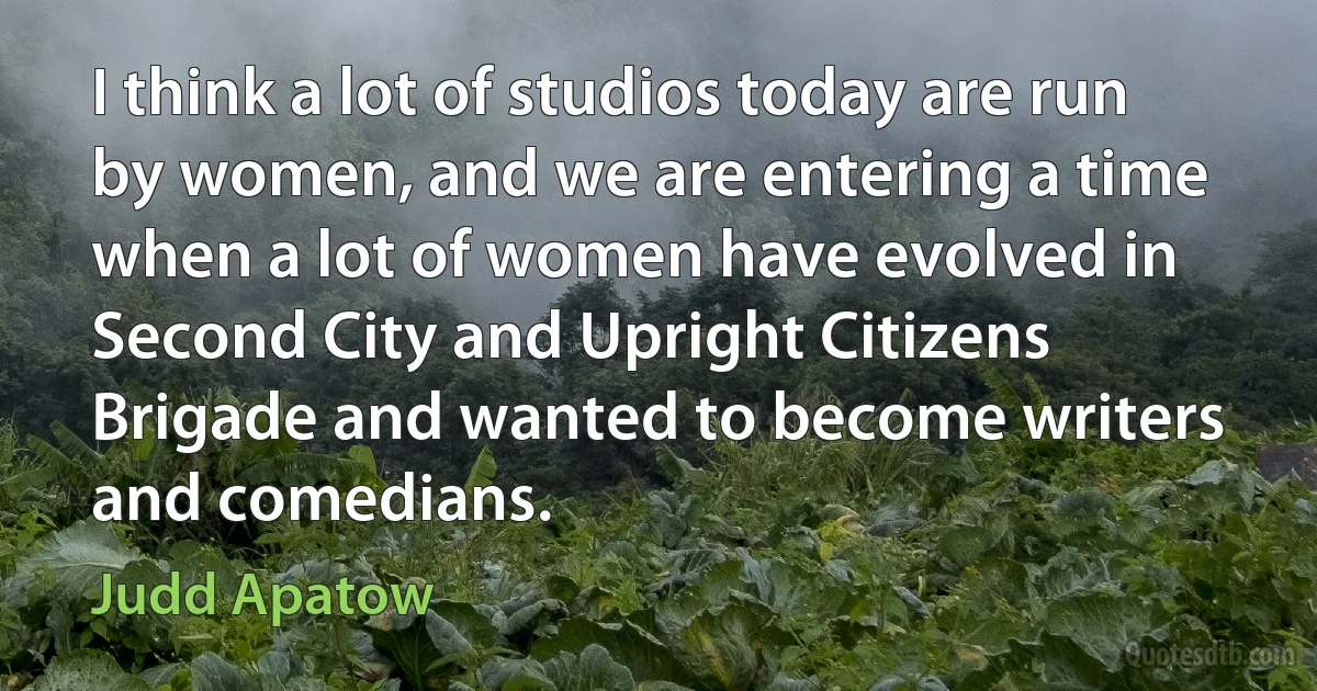 I think a lot of studios today are run by women, and we are entering a time when a lot of women have evolved in Second City and Upright Citizens Brigade and wanted to become writers and comedians. (Judd Apatow)