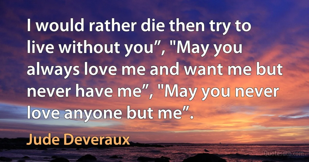 I would rather die then try to live without you”, "May you always love me and want me but never have me”, "May you never love anyone but me”. (Jude Deveraux)