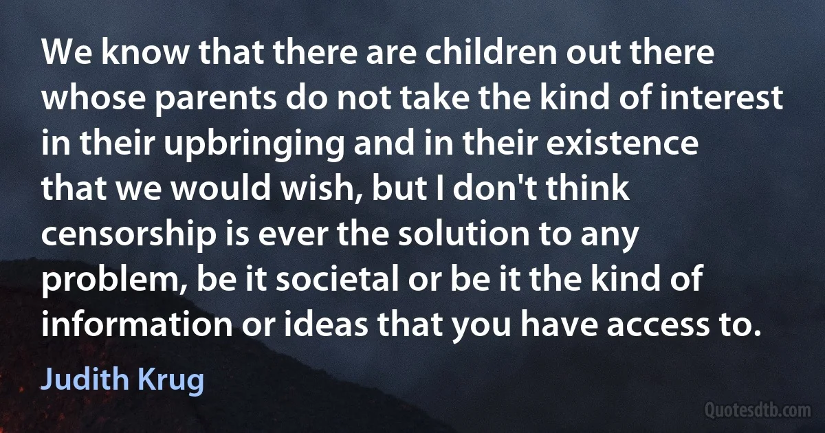 We know that there are children out there whose parents do not take the kind of interest in their upbringing and in their existence that we would wish, but I don't think censorship is ever the solution to any problem, be it societal or be it the kind of information or ideas that you have access to. (Judith Krug)