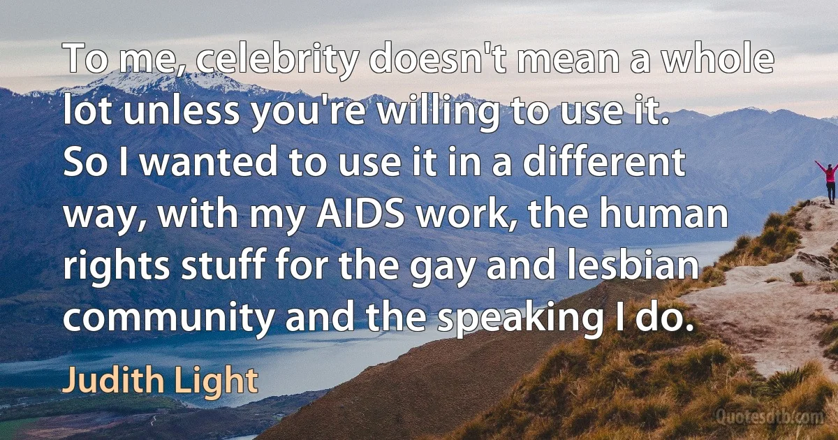 To me, celebrity doesn't mean a whole lot unless you're willing to use it. So I wanted to use it in a different way, with my AIDS work, the human rights stuff for the gay and lesbian community and the speaking I do. (Judith Light)