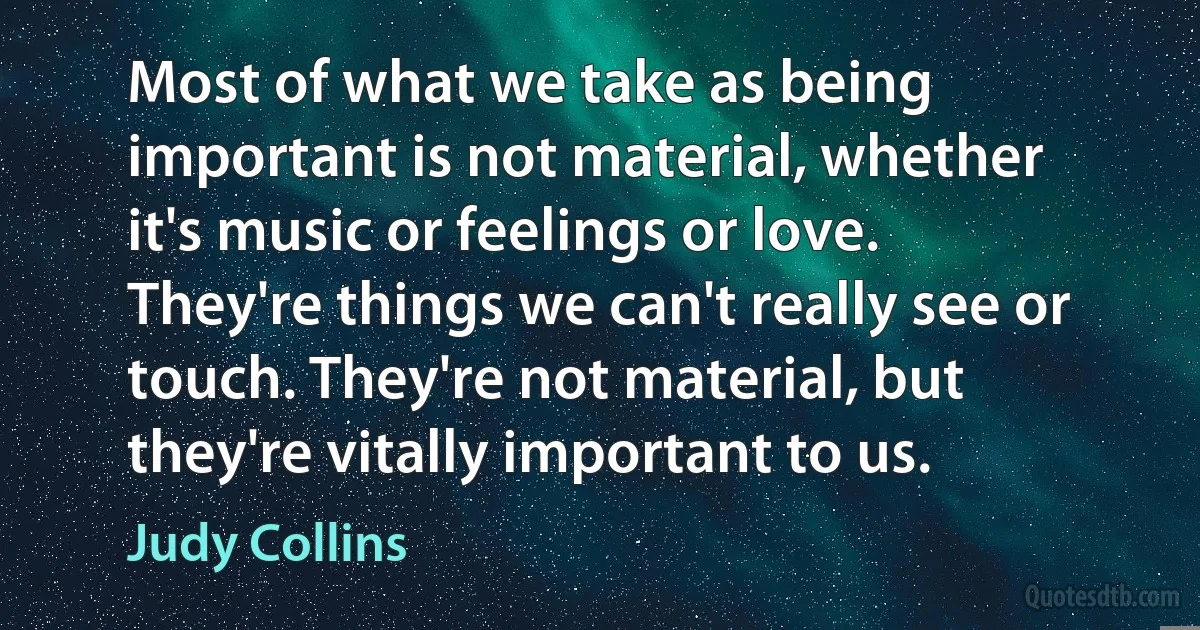 Most of what we take as being important is not material, whether it's music or feelings or love. They're things we can't really see or touch. They're not material, but they're vitally important to us. (Judy Collins)