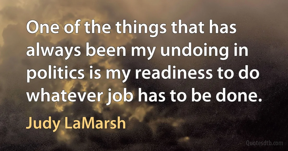 One of the things that has always been my undoing in politics is my readiness to do whatever job has to be done. (Judy LaMarsh)