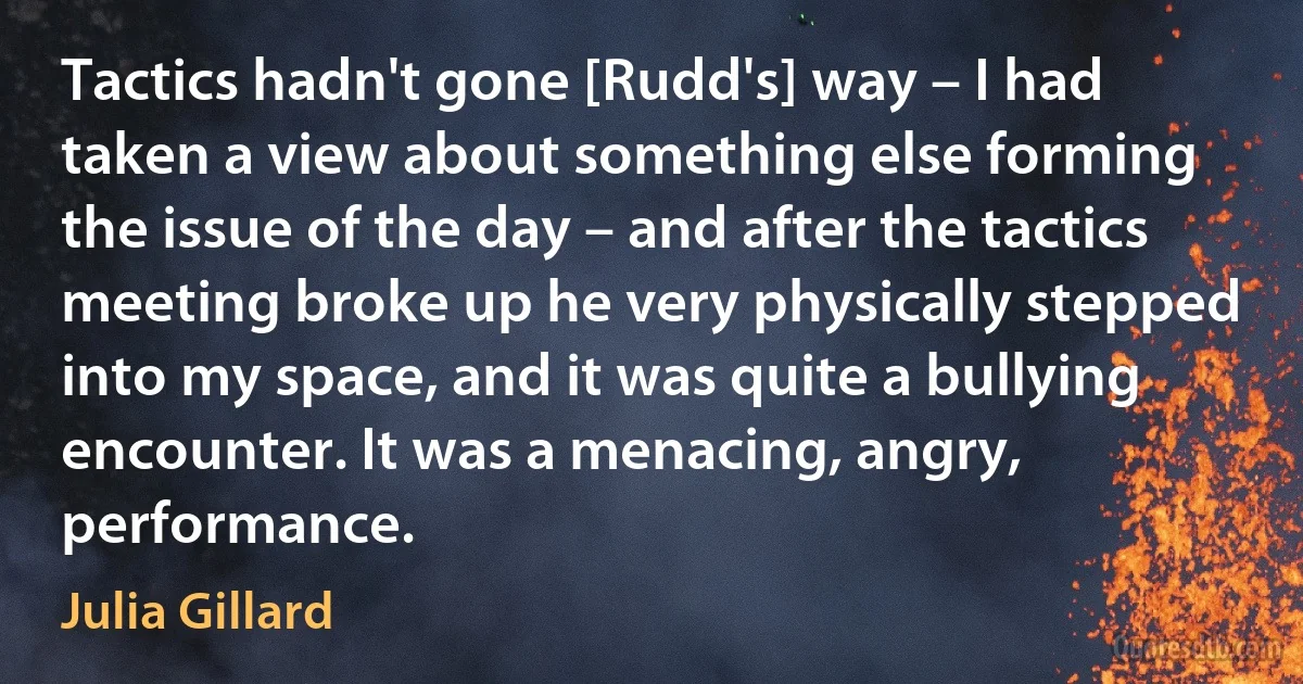 Tactics hadn't gone [Rudd's] way – I had taken a view about something else forming the issue of the day – and after the tactics meeting broke up he very physically stepped into my space, and it was quite a bullying encounter. It was a menacing, angry, performance. (Julia Gillard)