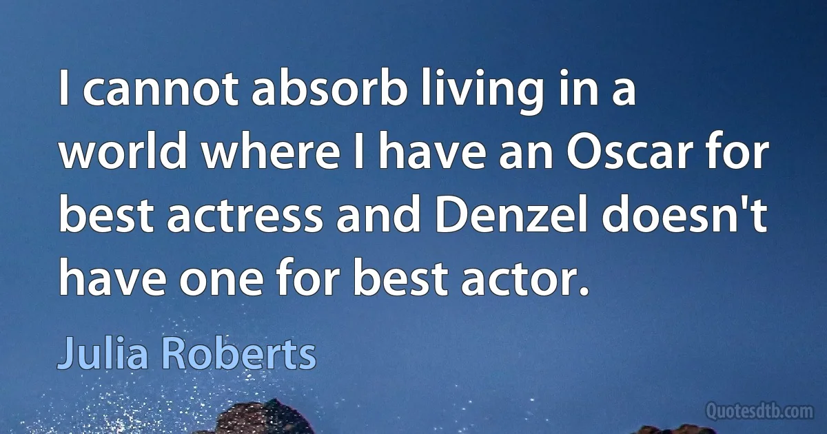 I cannot absorb living in a world where I have an Oscar for best actress and Denzel doesn't have one for best actor. (Julia Roberts)