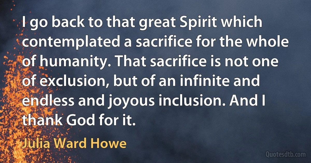 I go back to that great Spirit which contemplated a sacrifice for the whole of humanity. That sacrifice is not one of exclusion, but of an infinite and endless and joyous inclusion. And I thank God for it. (Julia Ward Howe)